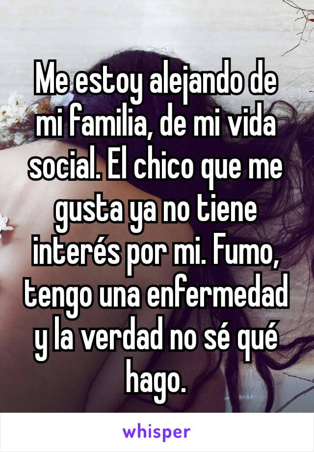 Me estoy alejando de mi familia, de mi vida social. El chico que me gusta ya no tiene interés por mi. Fumo, tengo una enfermedad y la verdad no sé qué hago.