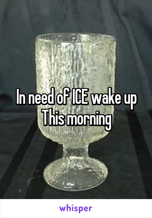 In need of ICE wake up
 This morning 