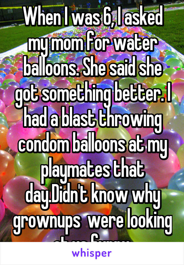 When I was 6, I asked my mom for water balloons. She said she got something better. I had a blast throwing condom balloons at my playmates that day.Didn't know why grownups  were looking at us funny.