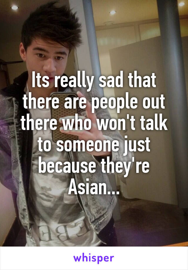 Its really sad that there are people out there who won't talk to someone just because they're Asian...