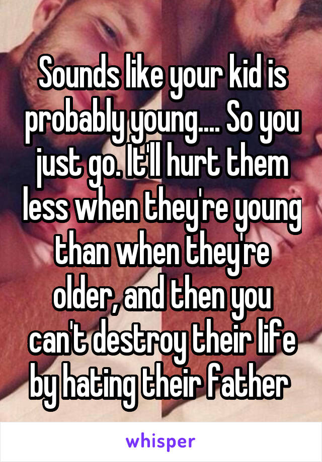 Sounds like your kid is probably young.... So you just go. It'll hurt them less when they're young than when they're older, and then you can't destroy their life by hating their father 