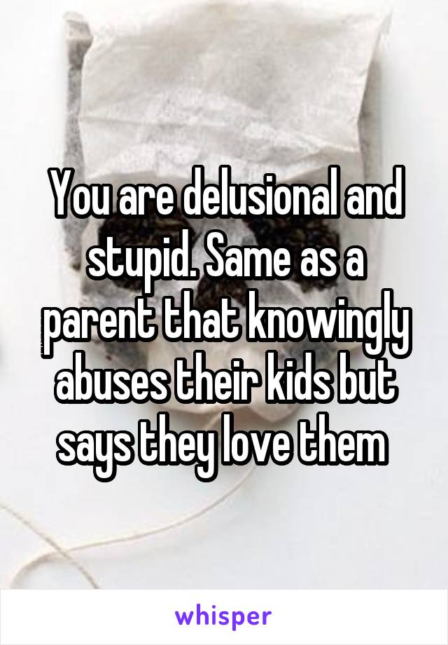 You are delusional and stupid. Same as a parent that knowingly abuses their kids but says they love them 