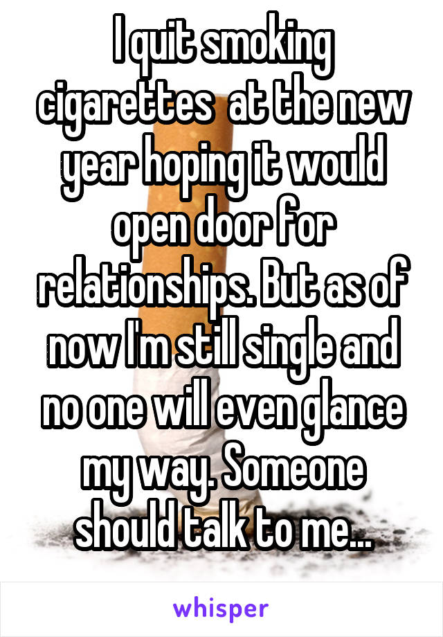 I quit smoking cigarettes  at the new year hoping it would open door for relationships. But as of now I'm still single and no one will even glance my way. Someone should talk to me...
