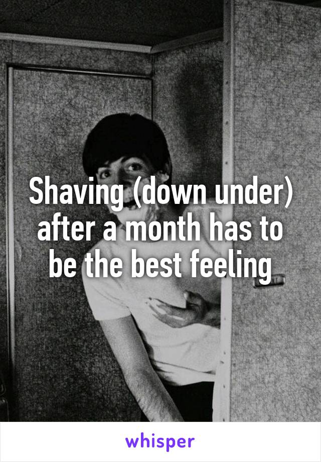 Shaving (down under) after a month has to be the best feeling