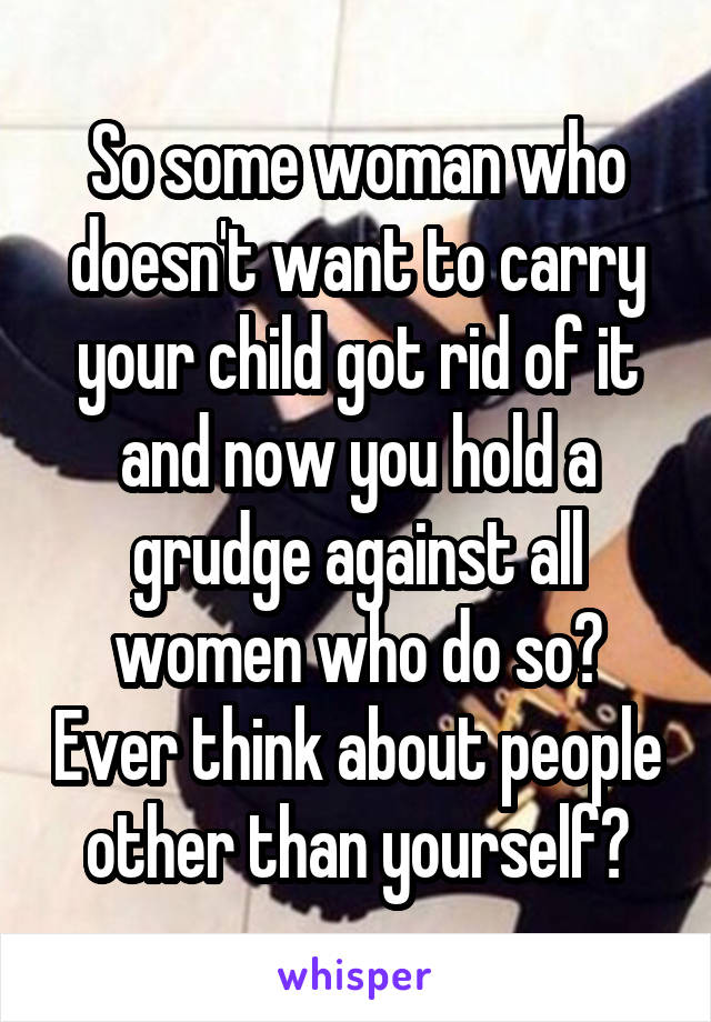 So some woman who doesn't want to carry your child got rid of it and now you hold a grudge against all women who do so? Ever think about people other than yourself?