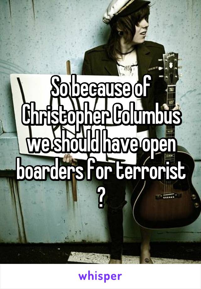 So because of Christopher Columbus we should have open boarders for terrorist ?