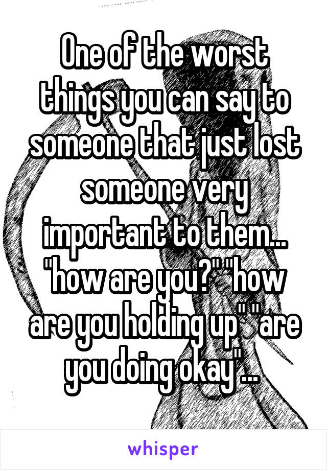 One of the worst things you can say to someone that just lost someone very important to them... "how are you?" "how are you holding up" "are you doing okay"... 
