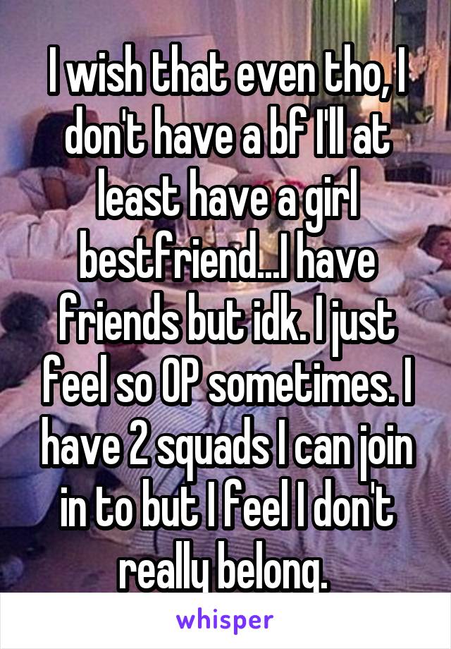 I wish that even tho, I don't have a bf I'll at least have a girl bestfriend...I have friends but idk. I just feel so OP sometimes. I have 2 squads I can join in to but I feel I don't really belong. 