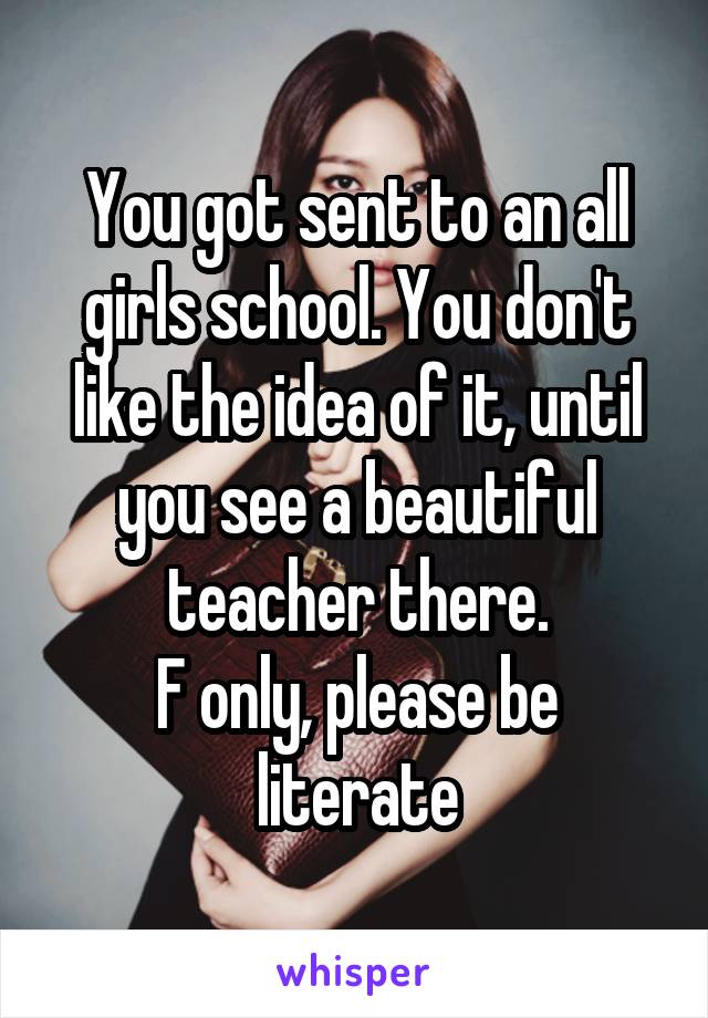 You got sent to an all girls school. You don't like the idea of it, until you see a beautiful teacher there.
F only, please be literate