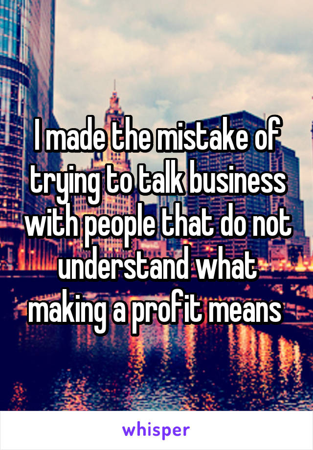 I made the mistake of trying to talk business with people that do not understand what making a profit means 