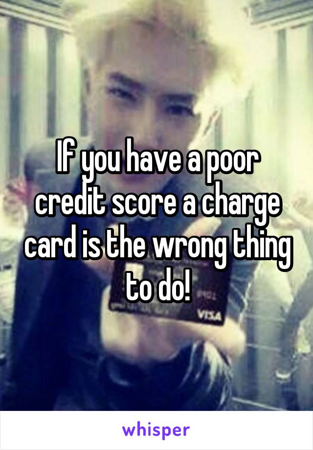 If you have a poor credit score a charge card is the wrong thing to do!