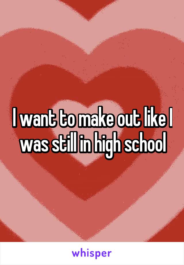 I want to make out like I was still in high school