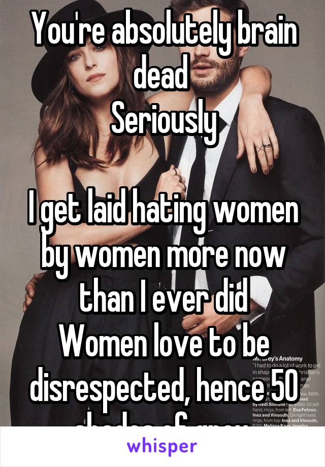 You're absolutely brain dead 
Seriously

I get laid hating women by women more now than I ever did
Women love to be disrespected, hence 50 shades of grey 