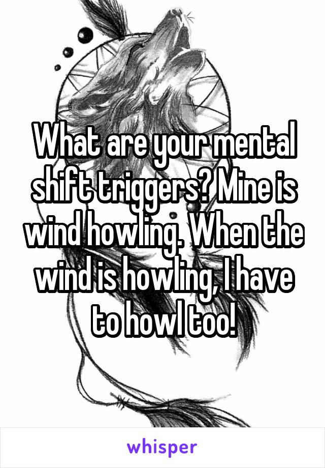 What are your mental shift triggers? Mine is wind howling. When the wind is howling, I have to howl too!