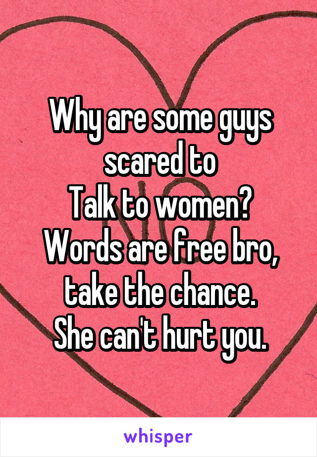 Why are some guys scared to
Talk to women?
Words are free bro, take the chance.
She can't hurt you.