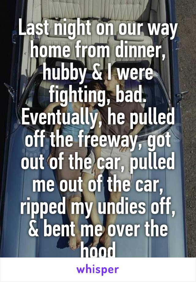 Last night on our way home from dinner, hubby & I were fighting, bad. Eventually, he pulled off the freeway, got out of the car, pulled me out of the car, ripped my undies off, & bent me over the hood