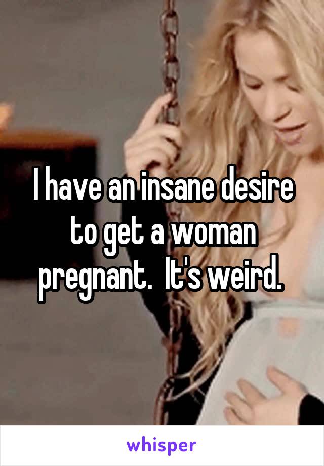 I have an insane desire to get a woman pregnant.  It's weird. 