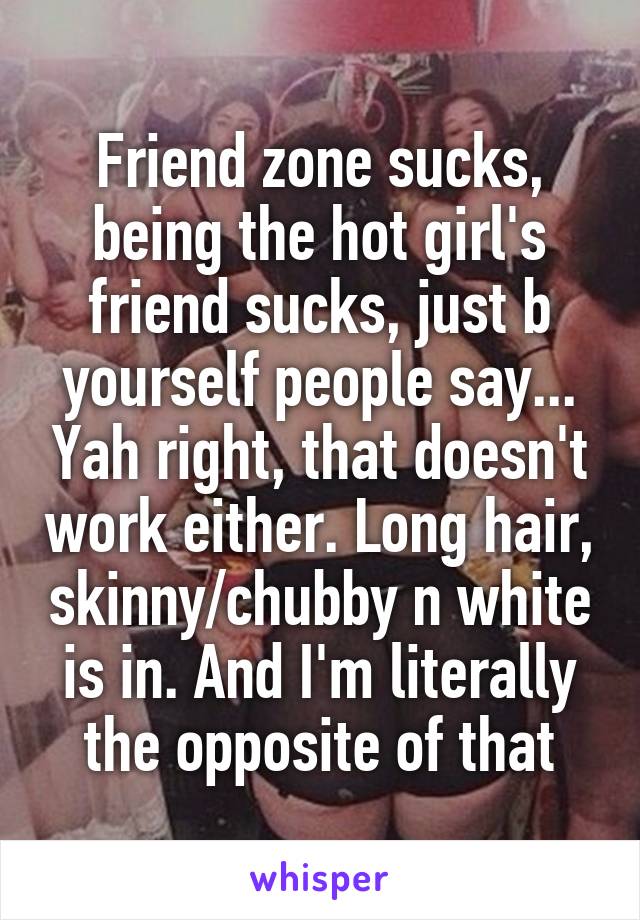 Friend zone sucks, being the hot girl's friend sucks, just b yourself people say... Yah right, that doesn't work either. Long hair, skinny/chubby n white is in. And I'm literally the opposite of that