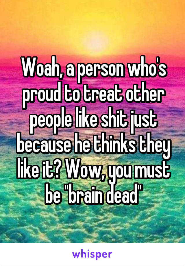 Woah, a person who's proud to treat other people like shit just because he thinks they like it? Wow, you must be "brain dead"