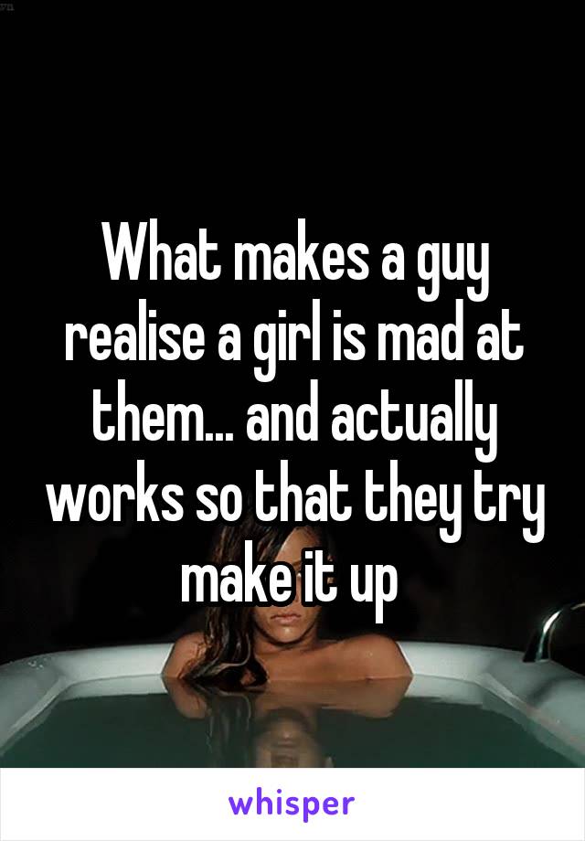 What makes a guy realise a girl is mad at them... and actually works so that they try make it up 