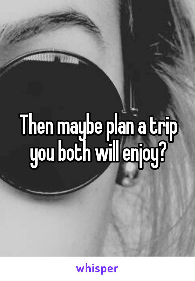 Then maybe plan a trip you both will enjoy?