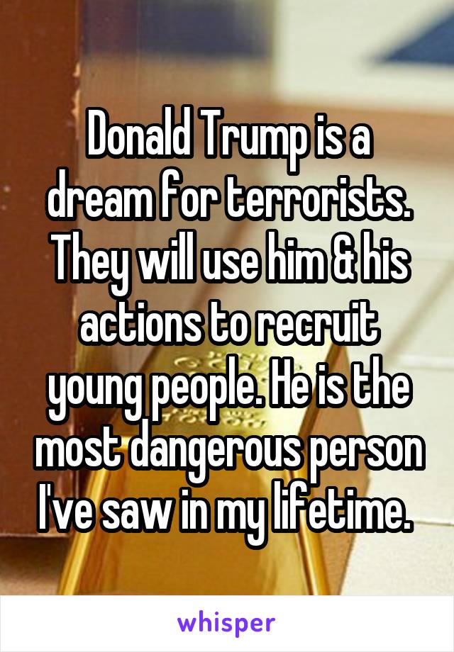 Donald Trump is a dream for terrorists. They will use him & his actions to recruit young people. He is the most dangerous person I've saw in my lifetime. 