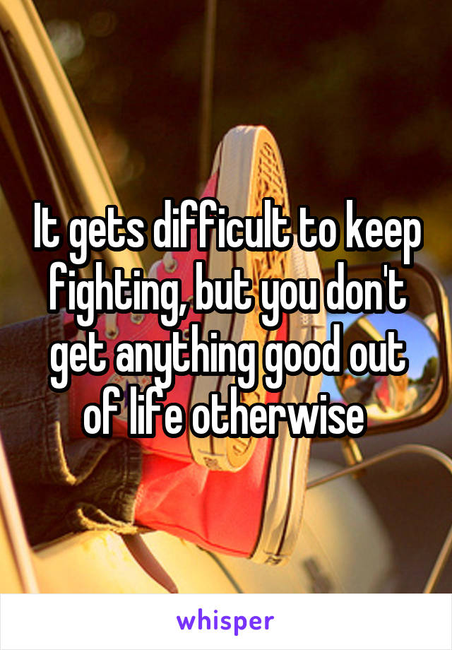 It gets difficult to keep fighting, but you don't get anything good out of life otherwise 