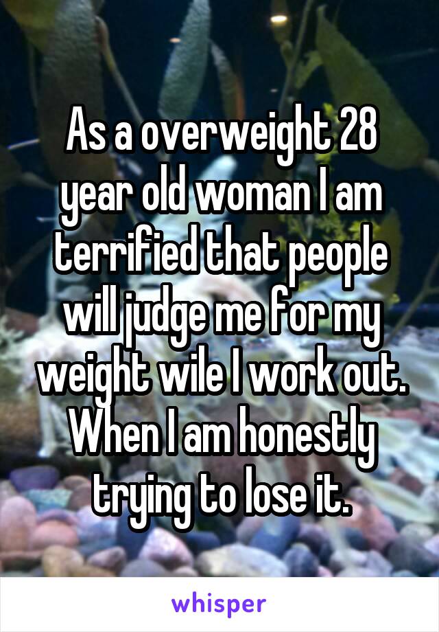 As a overweight 28 year old woman I am terrified that people will judge me for my weight wile I work out. When I am honestly trying to lose it.