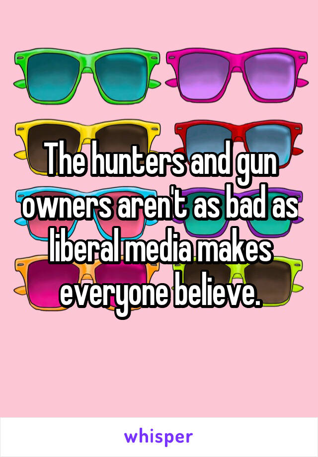 The hunters and gun owners aren't as bad as liberal media makes everyone believe.