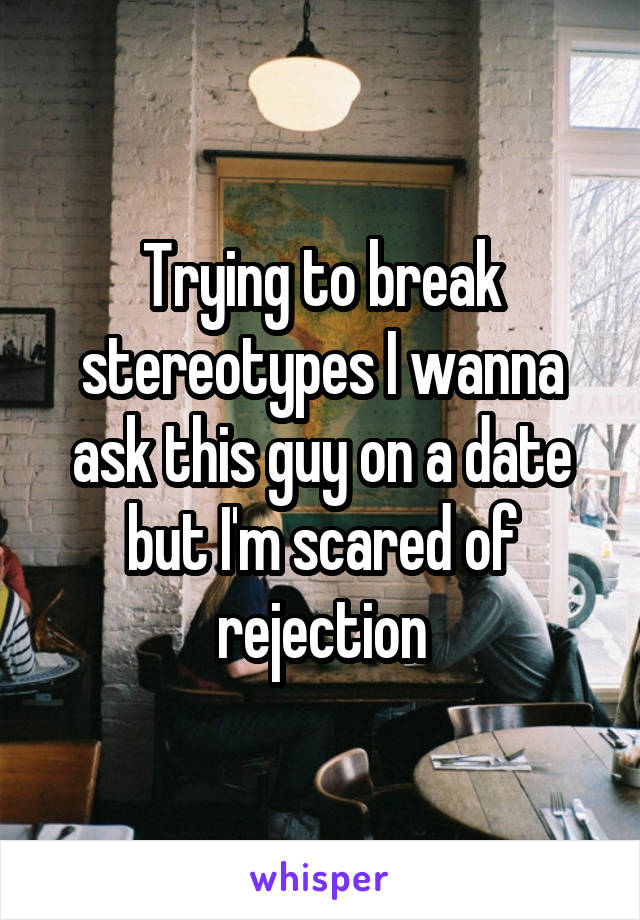 Trying to break stereotypes I wanna ask this guy on a date but I'm scared of rejection