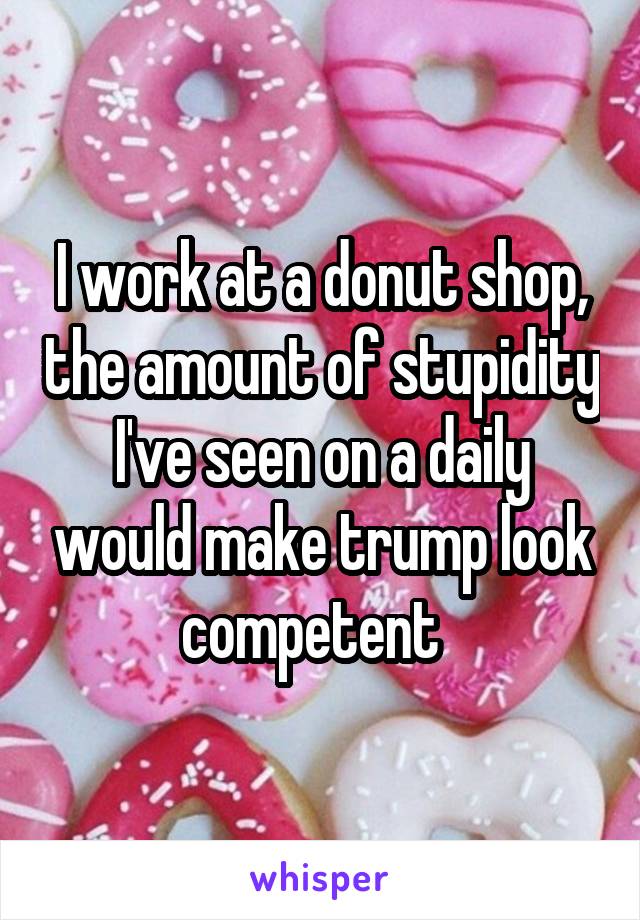 I work at a donut shop, the amount of stupidity I've seen on a daily would make trump look competent  