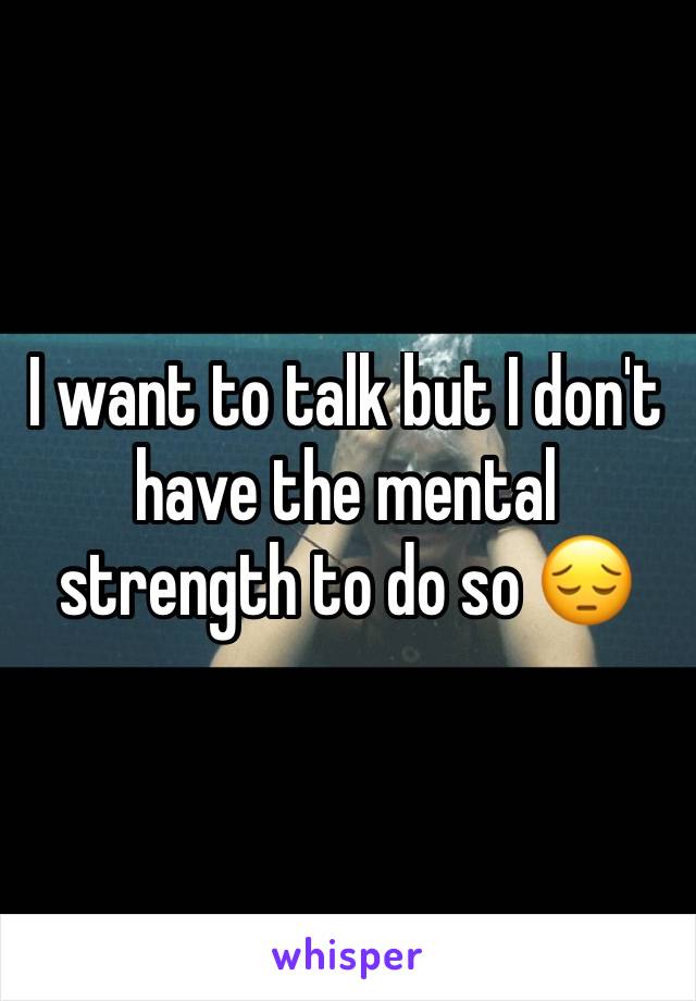 I want to talk but I don't have the mental strength to do so 😔