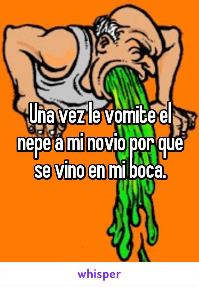 Una vez le vomite el nepe a mi novio por que se vino en mi boca.