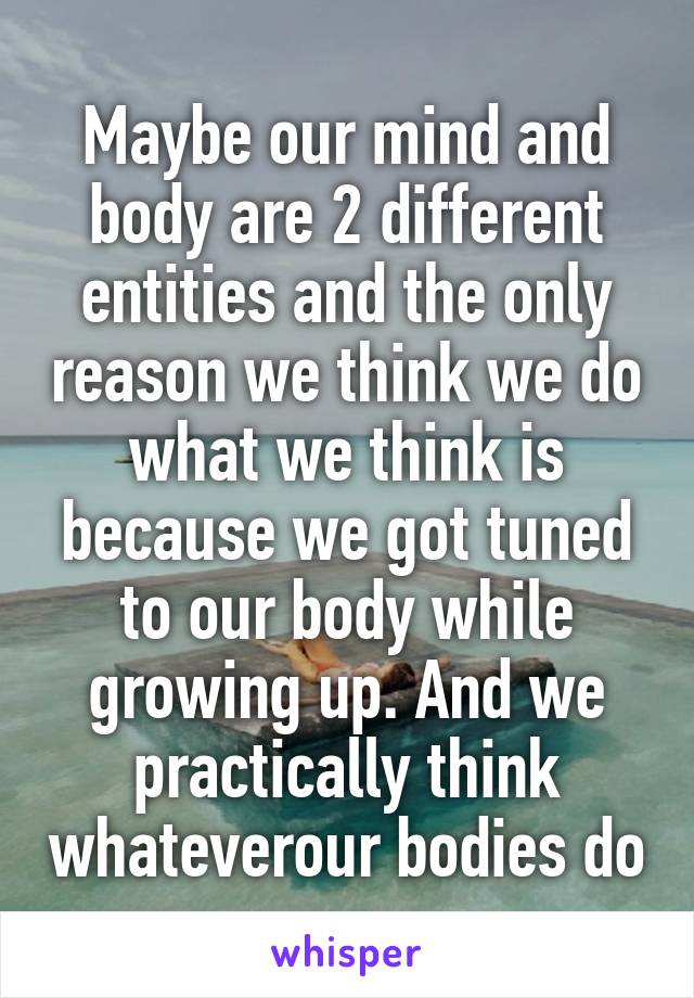 Maybe our mind and body are 2 different entities and the only reason we think we do what we think is because we got tuned to our body while growing up. And we practically think whateverour bodies do