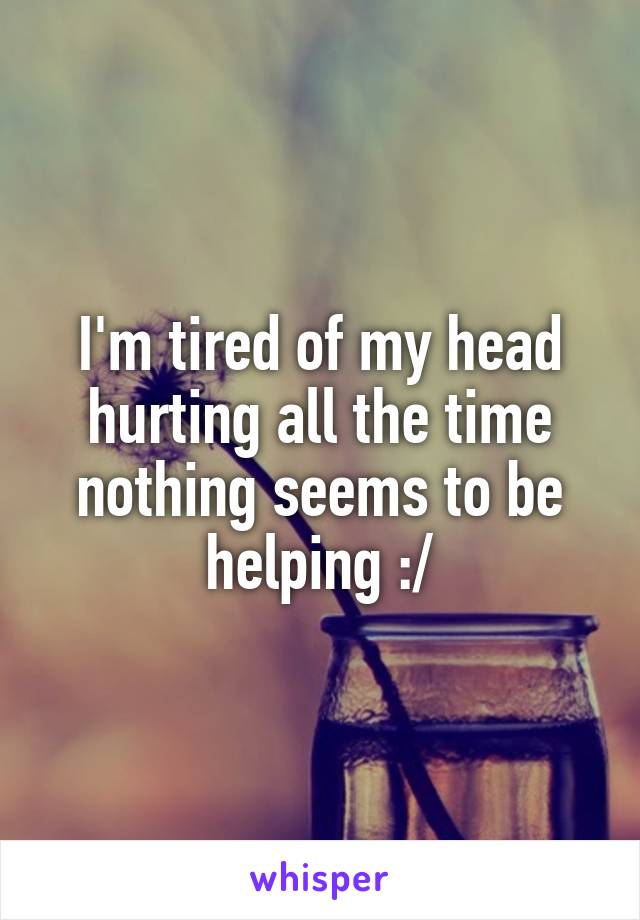 I'm tired of my head hurting all the time nothing seems to be helping :/