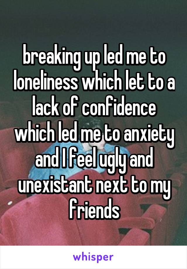 breaking up led me to loneliness which let to a lack of confidence which led me to anxiety and I feel ugly and unexistant next to my friends