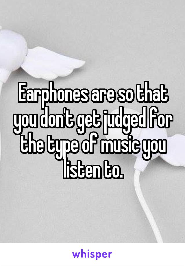 Earphones are so that you don't get judged for the type of music you listen to.