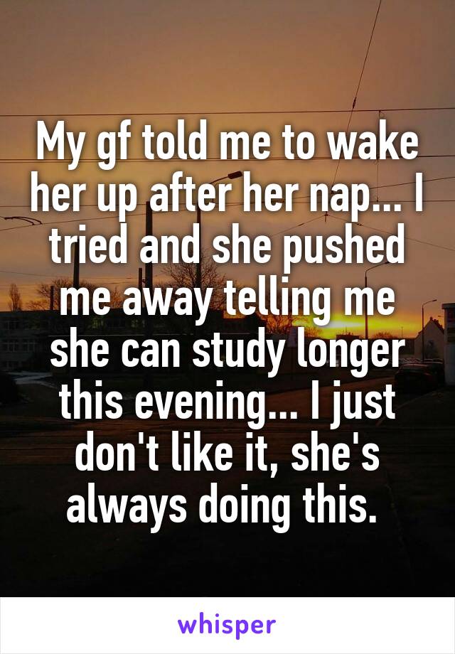 My gf told me to wake her up after her nap... I tried and she pushed me away telling me she can study longer this evening... I just don't like it, she's always doing this. 