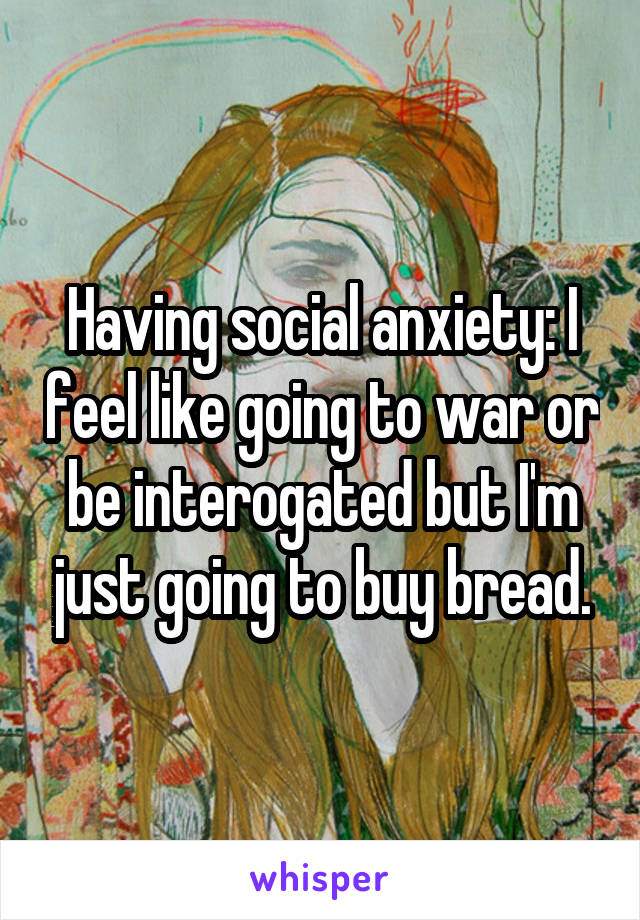 Having social anxiety: I feel like going to war or be interogated but I'm just going to buy bread.