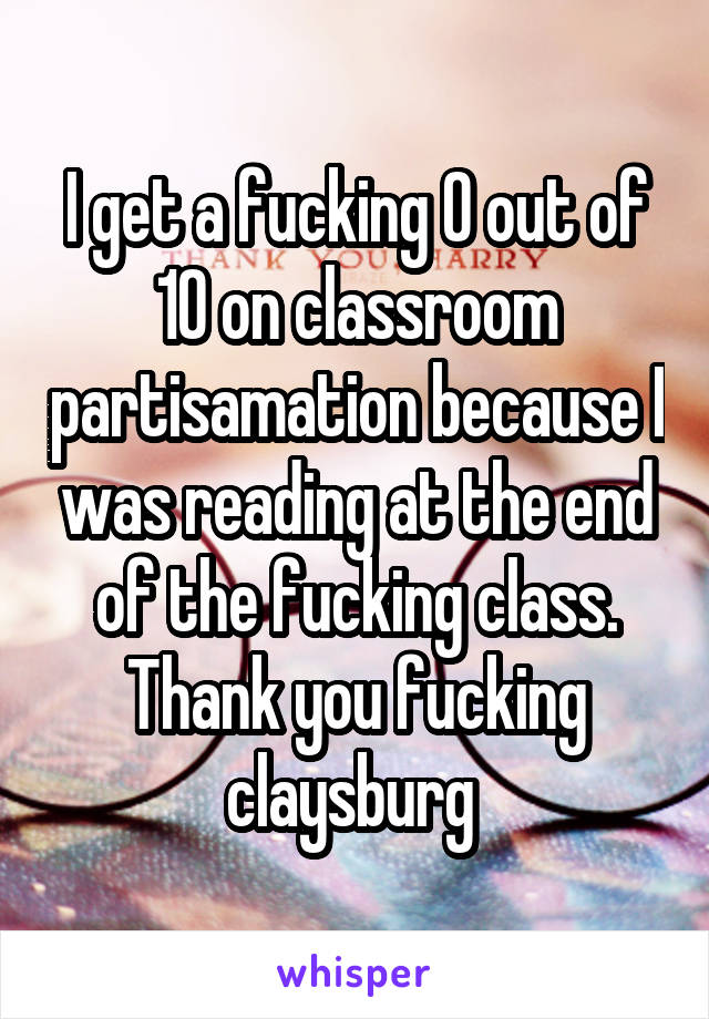 I get a fucking 0 out of 10 on classroom partisamation because I was reading at the end of the fucking class. Thank you fucking claysburg 