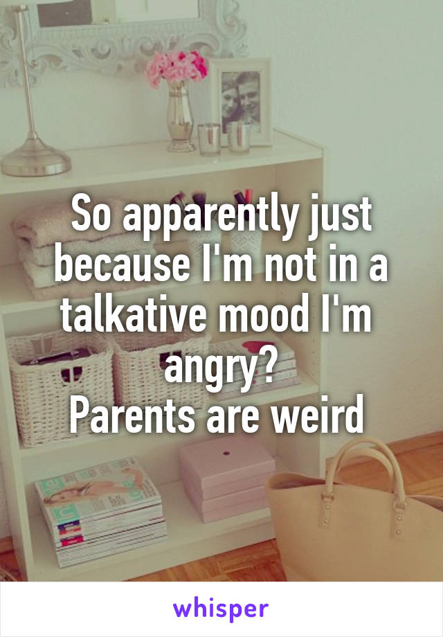 So apparently just because I'm not in a talkative mood I'm  angry?
Parents are weird 