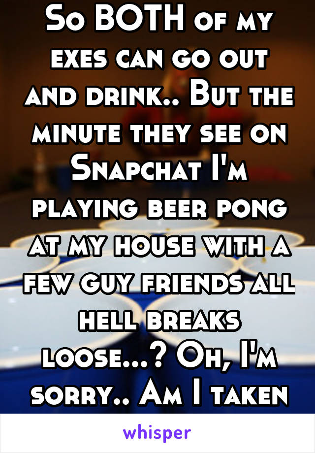 So BOTH of my exes can go out and drink.. But the minute they see on Snapchat I'm playing beer pong at my house with a few guy friends all hell breaks loose...? Oh, I'm sorry.. Am I taken again? 