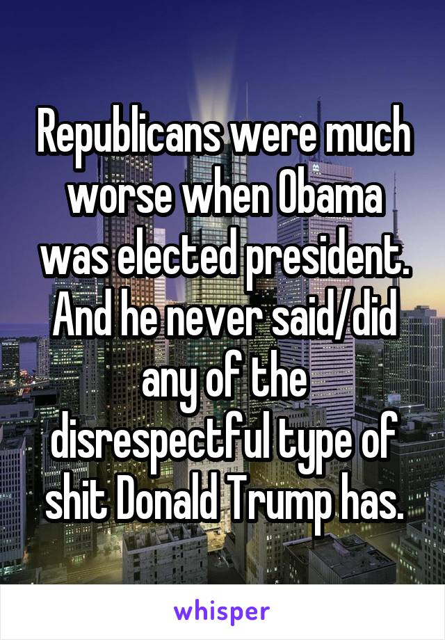 Republicans were much worse when Obama was elected president. And he never said/did any of the disrespectful type of shit Donald Trump has.