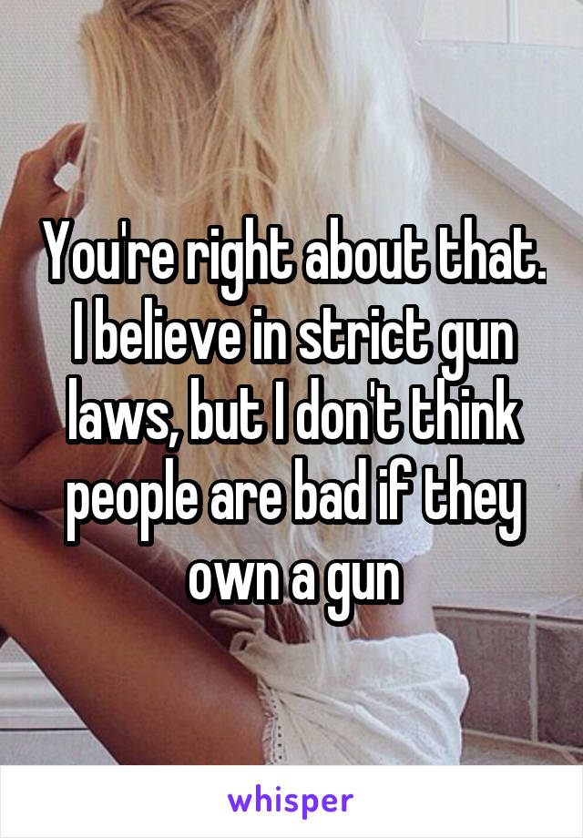 You're right about that. I believe in strict gun laws, but I don't think people are bad if they own a gun