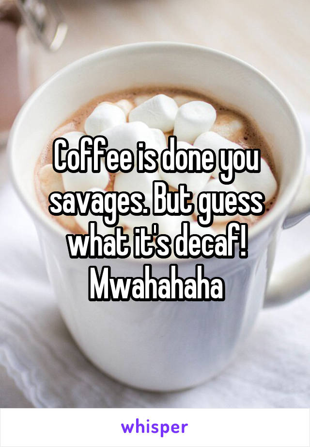 Coffee is done you savages. But guess what it's decaf! Mwahahaha