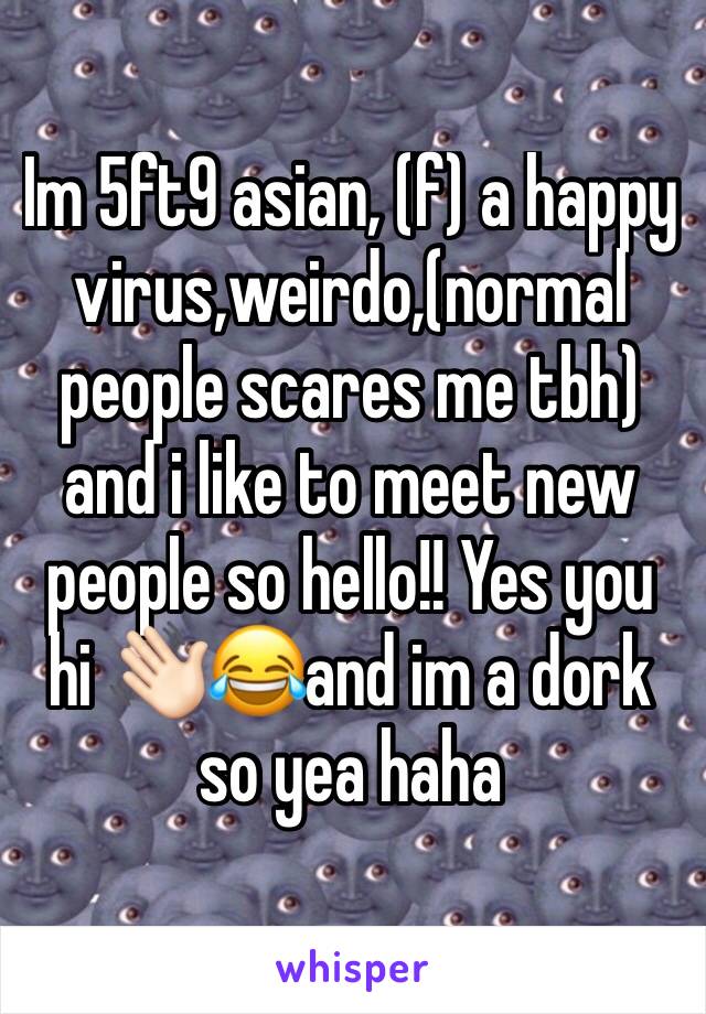 Im 5ft9 asian, (f) a happy virus,weirdo,(normal people scares me tbh) and i like to meet new people so hello!! Yes you  hi 👋🏻😂and im a dork so yea haha