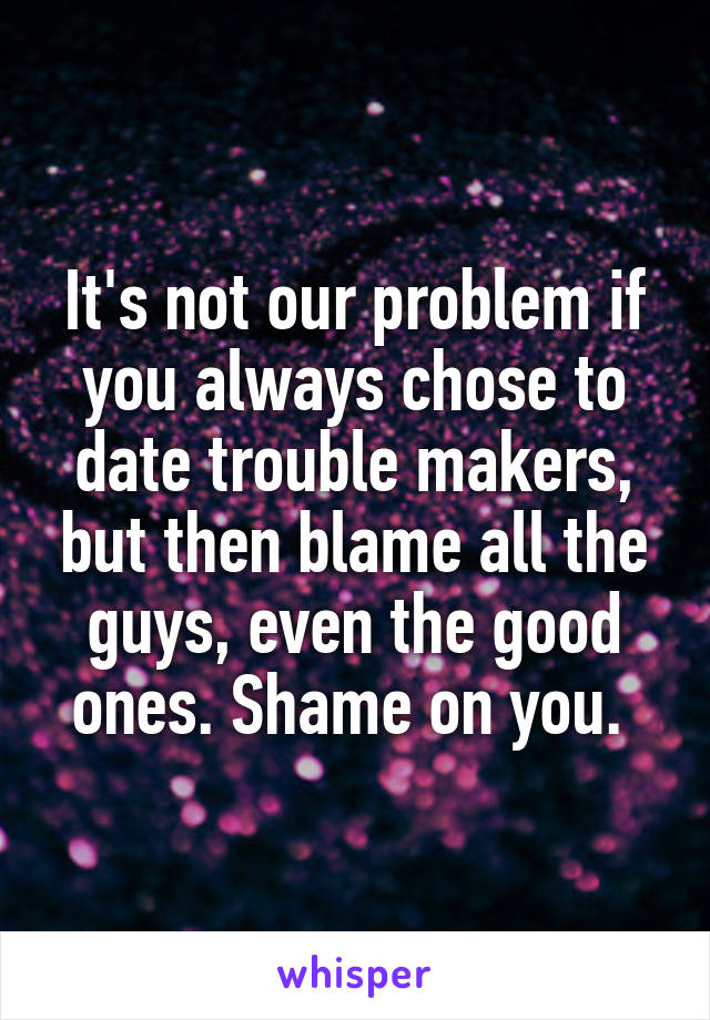 It's not our problem if you always chose to date trouble makers, but then blame all the guys, even the good ones. Shame on you. 