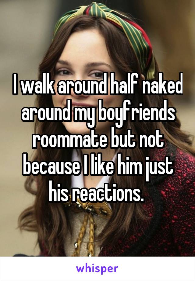 I walk around half naked around my boyfriends roommate but not because I like him just his reactions. 