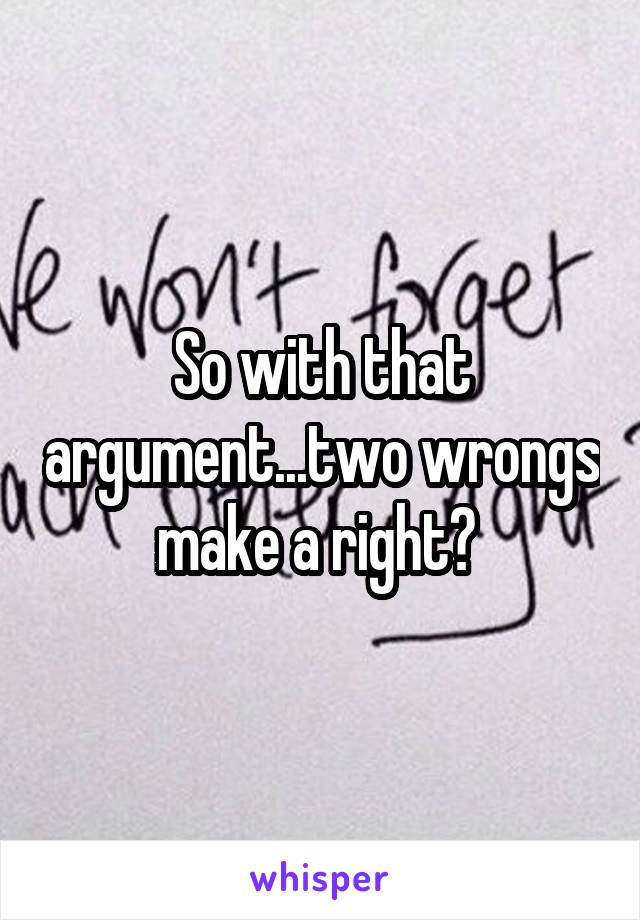 So with that argument...two wrongs make a right? 