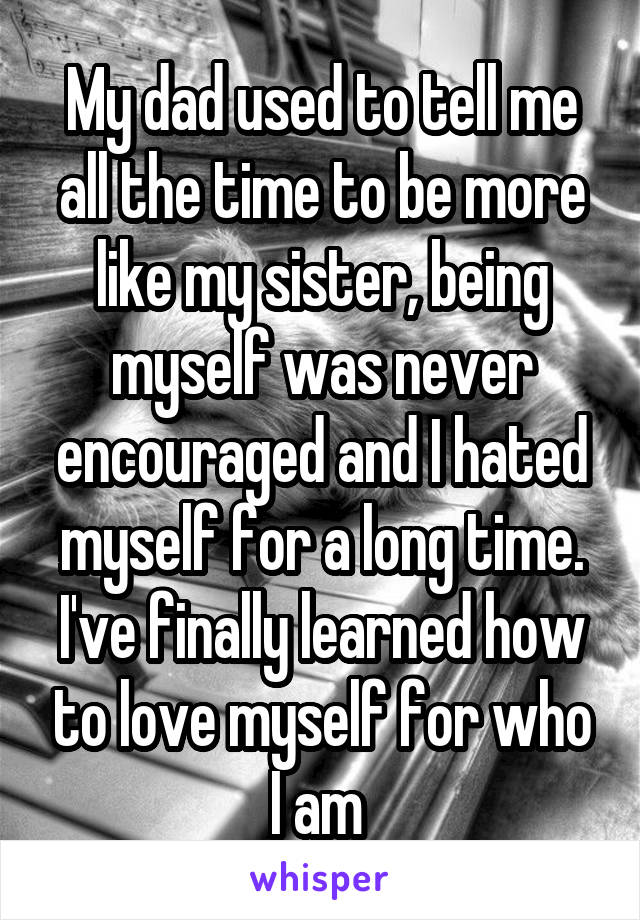 My dad used to tell me all the time to be more like my sister, being myself was never encouraged and I hated myself for a long time. I've finally learned how to love myself for who I am 